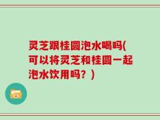 灵芝跟桂圆泡水喝吗(可以将灵芝和桂圆一起泡水饮用吗？)