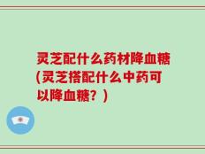 灵芝配什么药材降血糖(灵芝搭配什么中药可以降血糖？)