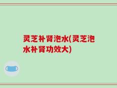 灵芝补肾泡水(灵芝泡水补肾功效大)