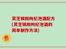 灵芝锁阳枸杞泡酒配方(灵芝锁阳枸杞泡酒的简单制作方法)