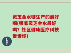 灵芝金水哪生产的最好喝(哪家灵芝金水最好喝？社区健康医疗科技告诉你)