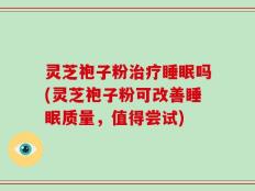 灵芝袍子粉治疗睡眠吗(灵芝袍子粉可改善睡眠质量，值得尝试)