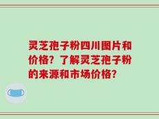 灵芝孢子粉四川图片和价格？了解灵芝孢子粉的来源和市场价格？