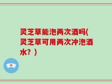 灵芝草能泡两次酒吗(灵芝草可用两次冲泡酒水？)