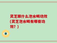 灵芝跟什么泡水喝功效(灵芝泡水喝有哪些功效？)