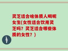 灵芝适合啥体质人喝呢女生(女性适合饮用灵芝吗？灵芝适合哪些体质的女性？)