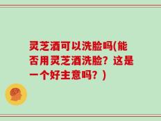 灵芝酒可以洗脸吗(能否用灵芝酒洗脸？这是一个好主意吗？)
