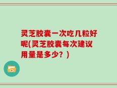 灵芝胶囊一次吃几粒好呢(灵芝胶囊每次建议用量是多少？)