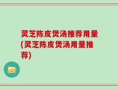 灵芝陈皮煲汤推荐用量(灵芝陈皮煲汤用量推荐)