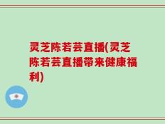 灵芝陈若芸直播(灵芝陈若芸直播带来健康福利)