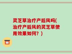 灵芝草治疗产后风吗(治疗产后风的灵芝草使用效果如何？)