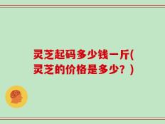 灵芝起码多少钱一斤(灵芝的价格是多少？)