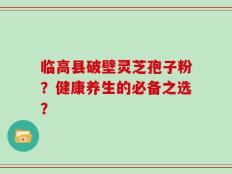 临高县破壁灵芝孢子粉？健康养生的必备之选？
