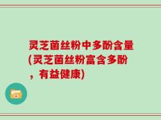 灵芝菌丝粉中多酚含量(灵芝菌丝粉富含多酚，有益健康)