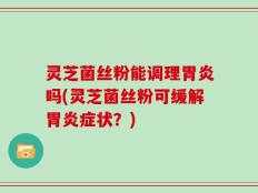 灵芝菌丝粉能调理胃炎吗(灵芝菌丝粉可缓解胃炎症状？)