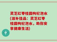 灵芝红枣桂圆枸杞泡水(滋补佳品：灵芝红枣桂圆枸杞泡水，助你安享健康生活)