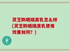 灵芝防晒隔离乳怎么样(灵芝防晒隔离乳使用效果如何？)