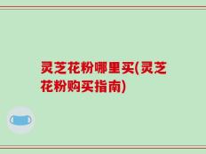 灵芝花粉哪里买(灵芝花粉购买指南)