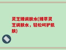 灵芝臻调肤水(臻萃灵芝调肤水，轻松呵护肌肤)