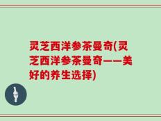 灵芝西洋参茶曼奇(灵芝西洋参茶曼奇——美好的养生选择)