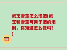 灵芝雪莲怎么泡酒(灵芝和雪莲可用于酒的泡制，你知道怎么做吗？)