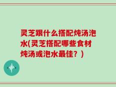 灵芝跟什么搭配炖汤泡水(灵芝搭配哪些食材炖汤或泡水最佳？)