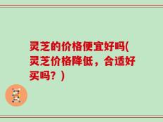 灵芝的价格便宜好吗(灵芝价格降低，合适好买吗？)