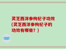 灵芝西洋参枸杞子功效(灵芝西洋参枸杞子的功效有哪些？)