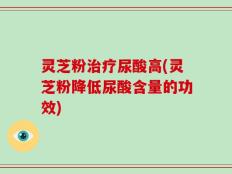 灵芝粉治疗尿酸高(灵芝粉降低尿酸含量的功效)