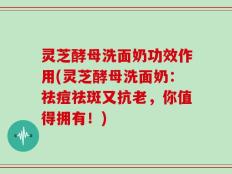 灵芝酵母洗面奶功效作用(灵芝酵母洗面奶：祛痘祛斑又抗老，你值得拥有！)