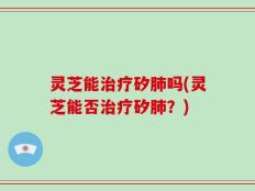 灵芝能治疗矽肺吗(灵芝能否治疗矽肺？)