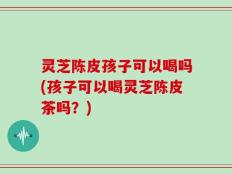 灵芝陈皮孩子可以喝吗(孩子可以喝灵芝陈皮茶吗？)