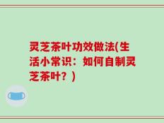 灵芝茶叶功效做法(生活小常识：如何自制灵芝茶叶？)
