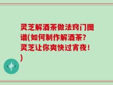 灵芝解酒茶做法窍门图谱(如何制作解酒茶？灵芝让你爽快过宵夜！)