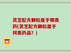 灵芝配方颗粒属于哪类药(灵芝配方颗粒属于何类药品？)