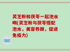 灵芝粉和茯苓一起泡水喝(灵芝粉与茯苓搭配泡水，美容养颜，促进免疫力)