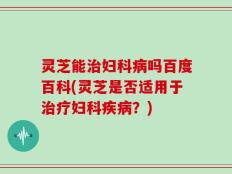 灵芝能治妇科病吗百度百科(灵芝是否适用于治疗妇科疾病？)
