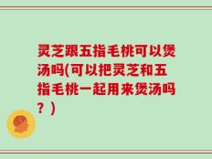 灵芝跟五指毛桃可以煲汤吗(可以把灵芝和五指毛桃一起用来煲汤吗？)
