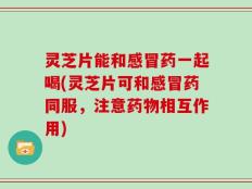 灵芝片能和感冒药一起喝(灵芝片可和感冒药同服，注意药物相互作用)