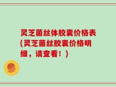 灵芝菌丝体胶囊价格表(灵芝菌丝胶囊价格明细，请查看！)