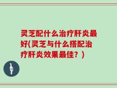 灵芝配什么治疗肝炎最好(灵芝与什么搭配治疗肝炎效果最佳？)