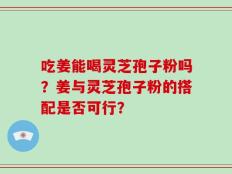 吃姜能喝灵芝孢子粉吗？姜与灵芝孢子粉的搭配是否可行？
