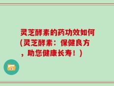 灵芝酵素的药功效如何(灵芝酵素：保健良方，助您健康长寿！)