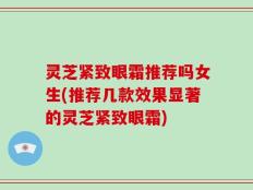 灵芝紧致眼霜推荐吗女生(推荐几款效果显著的灵芝紧致眼霜)