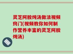灵芝阿胶炖汤做法视频窍门(视频教你如何制作营养丰富的灵芝阿胶炖汤)