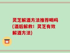 灵芝解酒方法推荐喝吗(酒后解救！灵芝有效解酒方法)