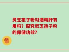 灵芝孢子粉对酒精肝有用吗？探究灵芝孢子粉的保健功效？
