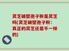 灵芝破壁孢子粉是灵芝吗(灵芝破壁孢子粉：真正的灵芝还是不一样的)