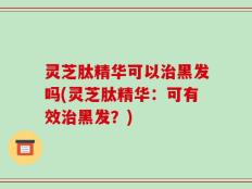 灵芝肽精华可以治黑发吗(灵芝肽精华：可有效治黑发？)