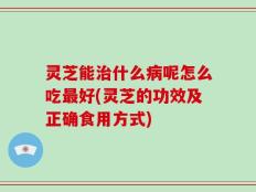 灵芝能治什么病呢怎么吃最好(灵芝的功效及正确食用方式)